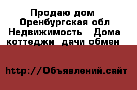 Продаю дом - Оренбургская обл. Недвижимость » Дома, коттеджи, дачи обмен   